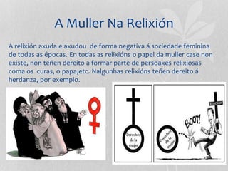 A Muller Na Relixión
A relixión axuda e axudou de forma negativa á sociedade feminina
de todas as épocas. En todas as relixións o papel da muller case non
existe, non teñen dereito a formar parte de persoaxes relixiosas
coma os curas, o papa,etc. Nalgunhas relixións teñen dereito á
herdanza, por exemplo.
 