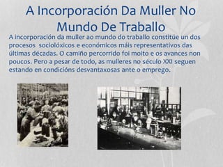 A Incorporación Da Muller No
Mundo De Traballo
A incorporación da muller ao mundo do traballo constitúe un dos
procesos sociolóxicos e económicos máis representativos das
últimas décadas. O camiño percorrido foi moito e os avances non
poucos. Pero a pesar de todo, as mulleres no século XXI seguen
estando en condicións desvantaxosas ante o emprego.
 