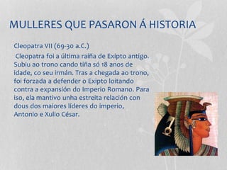 MULLERES QUE PASARON Á HISTORIA
Cleopatra VII (69-30 a.C.)
Cleopatra foi a última raíña de Exipto antigo.
Subiu ao trono cando tiña só 18 anos de
idade, co seu irmán. Tras a chegada ao trono,
foi forzada a defender o Exipto loitando
contra a expansión do Imperio Romano. Para
iso, ela mantivo unha estreita relación con
dous dos maiores líderes do imperio,
Antonio e Xulio César.
 