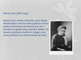 Marie Curie (1867-1934)
Marie Curie, tamén coñecida como Marja
Sklodowska-Curie foi unha química e física
polaca. Ela entrou na historia por ser a
primeira en gañar dous premios Nobel. Foi
tamén a primeira muller en chegar a ser
unha profesora na Universidade de Paris.
 