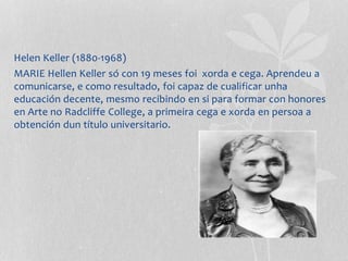 Helen Keller (1880-1968)
MARIE Hellen Keller só con 19 meses foi xorda e cega. Aprendeu a
comunicarse, e como resultado, foi capaz de cualificar unha
educación decente, mesmo recibindo en si para formar con honores
en Arte no Radcliffe College, a primeira cega e xorda en persoa a
obtención dun título universitario.
 