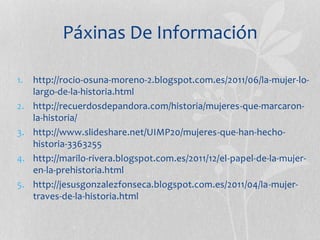 Páxinas De Información
1. http://rocio-osuna-moreno-2.blogspot.com.es/2011/06/la-mujer-lo-
largo-de-la-historia.html
2. http://recuerdosdepandora.com/historia/mujeres-que-marcaron-
la-historia/
3. http://www.slideshare.net/UIMP20/mujeres-que-han-hecho-
historia-3363255
4. http://marilo-rivera.blogspot.com.es/2011/12/el-papel-de-la-mujer-
en-la-prehistoria.html
5. http://jesusgonzalezfonseca.blogspot.com.es/2011/04/la-mujer-
traves-de-la-historia.html
 