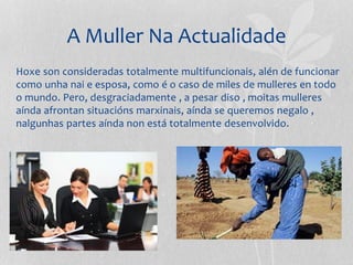 A Muller Na Actualidade
Hoxe son consideradas totalmente multifuncionais, alén de funcionar
como unha nai e esposa, como é o caso de miles de mulleres en todo
o mundo. Pero, desgraciadamente , a pesar diso , moitas mulleres
aínda afrontan situacións marxinais, aínda se queremos negalo ,
nalgunhas partes aínda non está totalmente desenvolvido.
 