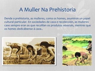 A Muller Na Prehistoria
Dende a prehistoria, as mulleres, coma os homes, asumiron un papel
cultural particular. En sociedades de caza e recolección, as mulleres
case sempre eran as que recollían os produtos vexetais, mentres que
os homes dedicábense á caza..
 
