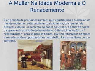 A Muller Na Idade Moderna e O
Renacemento
É un período de profundos cambios que constituirían a fundación do
mundo moderno : o descubrimento de América, coa reunión de
distintas culturas , o aumento do poder do Estado, a perda de poder
da Igrexa e da aparición do humanismo. O Renascimento foi un "
renacemento ", pero só para os homes, que son reforzados na época
a súa educación e oportunidades de traballo. Para as mulleres , era o
contrario.
 