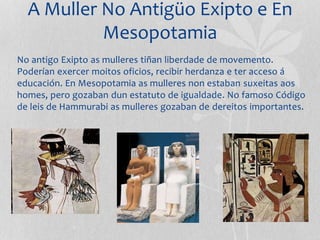 A Muller No Antigüo Exipto e En
Mesopotamia
No antigo Exipto as mulleres tiñan liberdade de movemento.
Poderían exercer moitos oficios, recibir herdanza e ter acceso á
educación. En Mesopotamia as mulleres non estaban suxeitas aos
homes, pero gozaban dun estatuto de igualdade. No famoso Código
de leis de Hammurabi as mulleres gozaban de dereitos importantes.
 