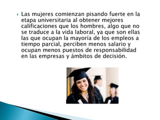  Las mujeres comienzan pisando fuerte en la
etapa universitaria al obtener mejores
calificaciones que los hombres, algo que no
se traduce a la vida laboral, ya que son ellas
las que ocupan la mayoría de los empleos a
tiempo parcial, perciben menos salario y
ocupan menos puestos de responsabilidad
en las empresas y ámbitos de decisión.
 