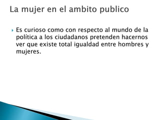  Es curioso como con respecto al mundo de la
política a los ciudadanos pretenden hacernos
ver que existe total igualdad entre hombres y
mujeres.
 