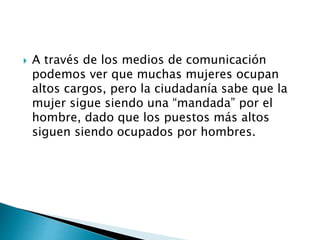  A través de los medios de comunicación
podemos ver que muchas mujeres ocupan
altos cargos, pero la ciudadanía sabe que la
mujer sigue siendo una “mandada” por el
hombre, dado que los puestos más altos
siguen siendo ocupados por hombres.
 