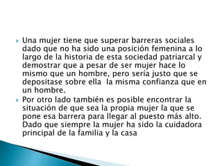  Una mujer tiene que superar barreras sociales
dado que no ha sido una posición femenina a lo
largo de la historia de esta sociedad patriarcal y
demostrar que a pesar de ser mujer hace lo
mismo que un hombre, pero sería justo que se
depositase sobre ella la misma confianza que en
un hombre.
 Por otro lado también es posible encontrar la
situación de que sea la propia mujer la que se
pone esa barrera para llegar al puesto más alto.
Dado que siempre la mujer ha sido la cuidadora
principal de la familia y la casa
 
