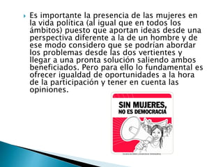  Es importante la presencia de las mujeres en
la vida política (al igual que en todos los
ámbitos) puesto que aportan ideas desde una
perspectiva diferente a la de un hombre y de
ese modo considero que se podrían abordar
los problemas desde las dos vertientes y
llegar a una pronta solución saliendo ambos
beneficiados. Pero para ello lo fundamental es
ofrecer igualdad de oportunidades a la hora
de la participación y tener en cuenta las
opiniones.
 