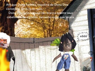 Até que Dona Fatinha, inquilina de Dona Dita
conseguiu salvá-la do galo.
Dona Dita estava quase tão branca quanto seus
cabelinhos de algodão, tamanho susto que levara.
 