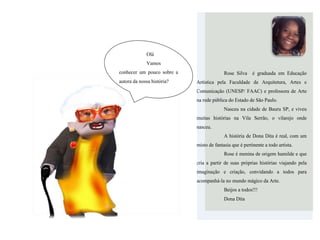 Rose Silva é graduada em Educação
Artística pela Faculdade de Arquitetura, Artes e
Comunicação (UNESP/ FAAC) e professora de Arte
na rede pública do Estado de São Paulo.
Nasceu na cidade de Bauru SP, e viveu
muitas histórias na Vila Serrão, o vilarejo onde
nasceu.
A história de Dona Dita é real, com um
misto de fantasia que é pertinente a todo artista.
Rose é menina de origem humilde e que
cria a partir de suas próprias histórias viajando pela
imaginação e criação, convidando a todos para
acompanhá-la no mundo mágico da Arte.
Beijos a todos!!!
Dona Dita
Olá
Vamos
conhecer um pouco sobre a
autora da nossa história?
 