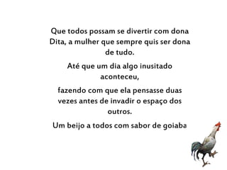Que todos possam se divertir com dona
Dita, a mulher que sempre quis ser dona
de tudo.
Até que um dia algo inusitado
aconteceu,
fazendo com que ela pensasse duas
vezes antes de invadir o espaço dos
outros.
Um beijo a todos com sabor de goiaba
 