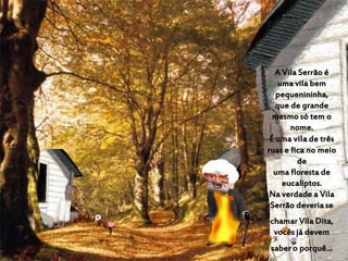 A Vila Serrão é
uma vila bem
pequenininha,
que de grande
mesmo só tem o
nome.
É uma vila de três
ruas e fica no meio
de
uma floresta de
eucaliptos.
Na verdade a Vila
Serrão deveria se
chamar Vila Dita,
vocês já devem
saber o porquê...
 