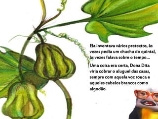 Ela inventava vários pretextos, às
vezes pedia um chuchu do quintal,
às vezes falava sobre o tempo...
Uma coisa era certa, Dona Dita
viria cobrar o aluguel das casas,
sempre com aquela voz rouca e
aqueles cabelos brancos como
algodão.
 