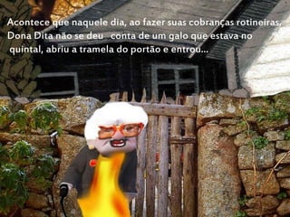 Acontece que naquele dia, ao fazer suas cobranças rotineiras,
Dona Dita não se deu conta de um galo que estava no
quintal, abriu a tramela do portão e entrou...
 