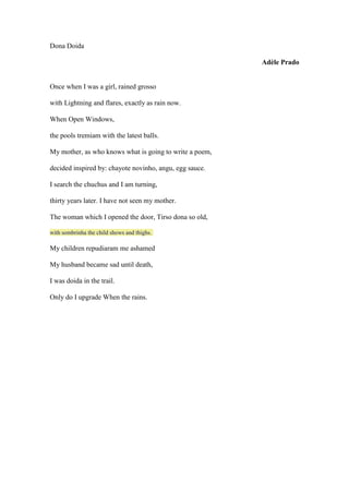 Dona Doida                   Adèle Prado Once when I was a girl, rained grosso with Lightning and flares, exactly as rain now. When Open Windows, the pools tremiam with the latest balls. My mother, as who knows what is going to write a poem, decided inspired by: chayote novinho, angu, egg sauce. I search the chuchus and I am turning, thirty years later. I have not seen my mother. The woman which I opened the door, Tirso dona so old,  with sombrinha the child shows and thighs.  My children repudiaram me ashamed My husband became sad until death, I was doida in the trail. Only do I upgrade When the rains.   