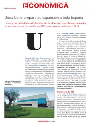 ltracongelados Dona Dona, ubicada en Tor-
desillas (Valladolid), es una empresa familiar
dedicada a la distribución de alimentos con-
gelados a domicilio. Creada en 1996, perte-
nece al grupo Clavo Food Factory, una socie-
dad que prevé facturar 55 millones de euros
en 2014 y posee también plantas de fabrica-
ción de congelados en las localidades ponte-
vedresas de Caldas de Reis y Marín. La com-
pañía, que cuenta con una plantilla de 400
trabajadores, nació del empeño de Emilio
Clavo Lumbreras, Nicolás Lara Ortiz de la To-
rre, Ignacio Losada Cardoso y Emilio José
Clavo Fontanillo, presidente, consejero dele-
gado, director de Fábrica y director financie-
ro de Clavo Food Factory, respectivamente,
cuatro empresarios castellanos y leoneses
que en 1985 pusieron en marcha la fábrica
de Caldas de Reis.
La característica diferenciadora de Dona
Dona es su modelo de distribución directa al
ama de casa de sus más de 300 referencias
de productos congelados desde su planta de
Tordesillas a 30.000 familias de Castilla y
León, Galicia, Cataluña y Madrid, así como
de Navarra, Aragón, Extremadura y Levante a
través de alianzas comerciales con colabora-
dores del grupo. El consejero delegado de
Clavo Food Factory subraya las ventajas de
este modelo: “cuidamos la trazabilidad y la
cadena de frío, además de obtener un feed-
back directo de los consumidores, lo que
nos permite conocer y satisfacer sus nece-
sidades en cada momento”. Por su parte,
Clavo Fontanillo, que además de la Dirección
Financiera del grupo ostenta el cargo de con-
sejero delegado de Dona Dona, destaca tam-
bién la importancia de establecer una rela-
ción directa con el cliente, principalmente
unidades familiares tradicionales de la peri-
feria de las ciudades y del ámbito rural: “no
es un comprador anónimo, sino que cono-
cemos todos sus gustos, es una relación de
confianza en la que los consumidores se
sienten muy cómodos”.
Crecimiento del 33%
Las ventas de Dona Dona crecieron un
15% en 2013 hasta alcanzar los seis millones
de euros, una cifra que llegará a los ocho mi-
llones de euros en 2014, un 33% más. El con-
sejero delegado de la empresa señala que el
objetivo a medio plazo es conseguir una co-
bertura nacional, para lo que la sociedad es-
tudia diferentes soluciones, como el modelo
de franquicias y la ampliación de los conve-
nios de colaboración con los partners de la
matriz. “Nos hemos consolidado como el
tercer actor del sector, tras dos multinacio-
nales de origen alemán, por lo que nuestra
U
Nº 217 JUN’14
Dona Dona prepara su expansión a toda España
La empresa vallisoletana de distribución de alimentos congelados a domicilio
prevé aumentar su facturación un 33% hasta los ocho millones en 2014
Sede de Ultracongelados
Dona Dona en Tordesillas
(Valladolid).
64 empresas
 