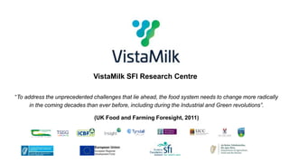 VistaMilk SFI Research Centre
“To address the unprecedented challenges that lie ahead, the food system needs to change more radically
in the coming decades than ever before, including during the Industrial and Green revolutions”.
(UK Food and Farming Foresight, 2011)
 