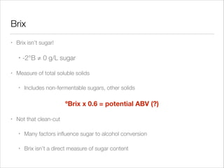 Brix
•

Brix isn’t sugar!
•

•

-2°B ≠ 0 g/L sugar

Measure of total soluble solids
•

Includes non-fermentable sugars, other solids
!

ºBrix x 0.6 = potential ABV (?)
•

Not that clean-cut
•

Many factors inﬂuence sugar to alcohol conversion

•

Brix isn’t a direct measure of sugar content

 