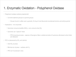 1. Enzymatic Oxidation - Polyphenol Oxidase
•

Polyphenol oxidase oxidizes polyphenols!
•

Converts diphenol groups to quinone groups
•

•

Groups found in caffeic acid, quercetin, B-ring of most ﬂavonoids (condensed tannins and anthocyanins)

Implications - non-enzymatic
-

•

Quinones consume bisulﬁte (HSO3 ), can consume free SO2

•

Quinones can “capture” thiols
•

•

PPO browning at press - capture of Sauvignon Blanc varietal aromatics (if quinones still present when thiols
are released)

PPO is denatured by SO2 and alcohol
•

Add SO2 at press

•

Minimize air at press - oxidizes with O2

•

PPO isn’t functional in wine

 