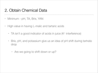 2. Obtain Chemical Data
•

Minimum - pH, TA, Brix, YAN

•

High value in having L-malic and tartaric acids
•

TA isn’t a good indicator of acids in juice (K+ interference)

•

Brix, pH, and potassium give us an idea of pH shift during tartrate
drop
•

Are we going to shift down or up?

 