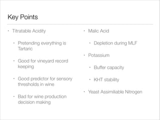 Key Points
•

Titratable Acidity
•

•

Pretending everything is
Tartaric

•
•

•

•

•

Good for vineyard record
keeping

Depletion during MLF

Potassium
•

•

Buffer capacity

•

Good predictor for sensory
thresholds in wine
Bad for wine production
decision making

Malic Acid

KHT stability

Yeast Assimiliable Nitrogen

 