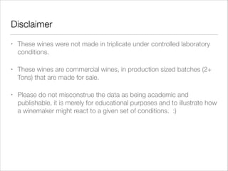 Disclaimer
•

These wines were not made in triplicate under controlled laboratory
conditions.

•

These wines are commercial wines, in production sized batches (2+
Tons) that are made for sale.

•

Please do not misconstrue the data as being academic and
publishable, it is merely for educational purposes and to illustrate how
a winemaker might react to a given set of conditions. :)

 