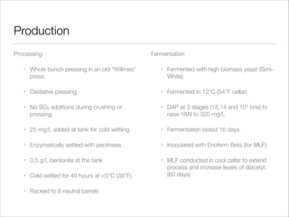 Production
Processing

Fermentation

•

Whole bunch pressing in an old “Willmes”
press.

•

Fermented with high biomass yeast (SimiWhite)

•

Oxidative pressing

•

Fermented in 12°C (54°F cellar)

•

No SO2 additions during crushing or
pressing.

•

DAP at 3 stages (18,14 and 10° brix) to
raise YAN to 320 mg/L

•

25 mg/L added at tank for cold settling.

•

Fermentation lasted 16 days

•

Enzymatically settled with pectinase

•

Inoculated with Enoferm Beta (for MLF)

•

0.5 g/L bentonite at the tank

•

•

Cold settled for 48 hours at <5°C (38°F).

MLF conducted in cool cellar to extend
process and increase levels of diacetyl.
(60 days)

•

Racked to 6 neutral barrels

 