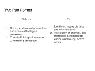 Two Part Format
Sabrina
1. Review of chemical parameters
and chemical/biological
processes.

2. Chemical/biological impact on
winemaking processes.

Tim
1. Identifying issues via juice
and wine analysis.

2. Application of chemical and
microbiological concepts easier winemaking, better
wines.

 