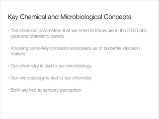 Key Chemical and Microbiological Concepts
•

The chemical parameters that we need to know are in the ETS Labs
juice and chemistry panels

•

Knowing some key concepts empowers us to be better decision
makers

•

Our chemistry is tied to our microbiology

•

Our microbiology is tied to our chemistry

•

Both are tied to sensory perception

 