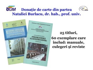 Donaţie de carte din partea
Nataliei Burlacu, dr. hab., prof. univ.
25 titluri,
60 exemplare care
includ: manuale,
culegeri şi reviste
 