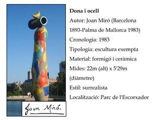 Dona i ocell
Autor: Joan Miró (Barcelona
1893-Palma de Mallorca 1983)
Cronologia: 1983
Tipologia: escultura exempta
Material: formigó i ceràmica
Mides: 22m (alt) x 5'29m
(diàmetre)
Estil: surrealista
Localització: Parc de l'Escorxador
 