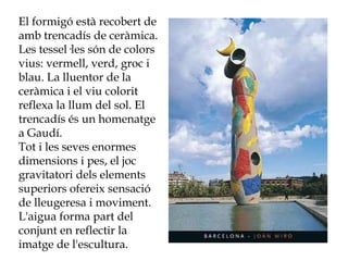 El formigó està recobert de
amb trencadís de ceràmica.
Les tessel·les són de colors
vius: vermell, verd, groc i
blau. La lluentor de la
ceràmica i el viu colorit
reflexa la llum del sol. El
trencadís és un homenatge
a Gaudí.
Tot i les seves enormes
dimensions i pes, el joc
gravitatori dels elements
superiors ofereix sensació
de lleugeresa i moviment.
L'aigua forma part del
conjunt en reflectir la
imatge de l'escultura.
 