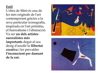 Estil
L'obra de Miró és una de
les més originals de l'art
contemporani gràcies a la
seva particular iconografia,
inspirada en l'art primitiu,
el Surrealisme i l'abstracció.
Va ser un dels artistes
surrealistes més
importants degut al seu
desig d'assolir la llibertat
creativa i fer prevaldre
l'inconscient per damunt
de la raó.
 