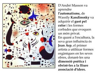D'André Masson va
aprendre
l'automatisme, de
Wassily Kandinsnky va
adquirir el gust pel
color i les formes
corbades que evoquen
un món privat.
En quant a l'escultura, la
seva gran influència és
Jean Arp, el primer
artista a utilitzar formes
orgàniques en les seves
obres, donant-les una
dimensió poètica i
obrint-les a la lliure
associació d'idees.
 