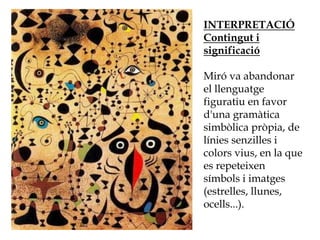 INTERPRETACIÓ
Contingut i
significació
Miró va abandonar
el llenguatge
figuratiu en favor
d'una gramàtica
simbòlica pròpia, de
línies senzilles i
colors vius, en la que
es repeteixen
símbols i imatges
(estrelles, llunes,
ocells...).
 