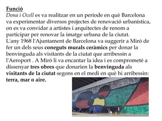 Funció
Dona i Ocell es va realitzar en un període en què Barcelona
va experimentar diversos projectes de renovació urbanística,
on es va convidar a artistes i arquitectes de renom a
participar per renovar la imatge urbana de la ciutat.
L'any 1968 l'Ajuntament de Barcelona va suggerir a Miró de
fer un dels seus coneguts murals ceràmics per donar la
benvinguda als visitants de la ciutat que arribessin a
l'Aeroport . A Miró li va encantar la idea i es comprometé a
dissenyar tres obres que donarien la benvinguda als
visitants de la ciutat segons en el medi en què hi arribessin:
terra, mar o aire.
 