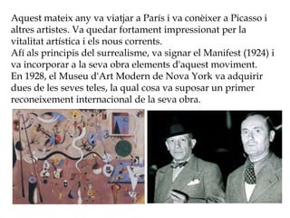 Aquest mateix any va viatjar a París i va conèixer a Picasso i
altres artistes. Va quedar fortament impressionat per la
vitalitat artística i els nous corrents.
Afí als principis del surrealisme, va signar el Manifest (1924) i
va incorporar a la seva obra elements d'aquest moviment.
En 1928, el Museu d'Art Modern de Nova York va adquirir
dues de les seves teles, la qual cosa va suposar un primer
reconeixement internacional de la seva obra.
 