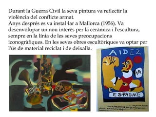 Durant la Guerra Civil la seva pintura va reflectir la
violència del conflicte armat.
Anys després es va instal·lar a Mallorca (1956). Va
desenvolupar un nou interès per la ceràmica i l'escultura,
sempre en la línia de les seves preocupacions
iconogràfiques. En les seves obres escultòriques va optar per
l'ús de material reciclat i de deixalla.
 
