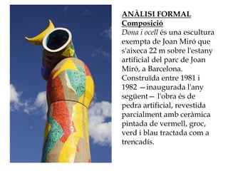 ANÀLISI FORMAL
Composició
Dona i ocell és una escultura
exempta de Joan Miró que
s'aixeca 22 m sobre l'estany
artificial del parc de Joan
Miró, a Barcelona.
Construïda entre 1981 i
1982 —inaugurada l'any
següent— l'obra és de
pedra artificial, revestida
parcialment amb ceràmica
pintada de vermell, groc,
verd i blau tractada com a
trencadís.
 