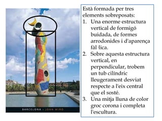 Està formada per tres
elements sobreposats:
1. Una enorme estructura
vertical de formigó
buidada, de formes
arrodonides i d'aparença
fàl·lica.
2. Sobre aquesta estructura
vertical, en
perpendicular, trobem
un tub cilíndric
lleugerament desviat
respecte a l'eix central
que el sosté.
3. Una mitja lluna de color
groc corona i completa
l'escultura.
 