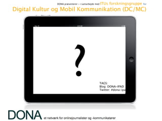 DONA præsenterer - i samarbejde med    ITUs forskningsgruppe   for

   Digital Kultur og Mobil Kommunikation (DC/MC)




                                              ?                      TAGS:
                                                                     Blog: DONA-IPAD 
                                                                     Twitter: #dona-ipad




Jon Lund // www.jon-lund.com
iPad dag hos DONA, 31. maj 2010
 