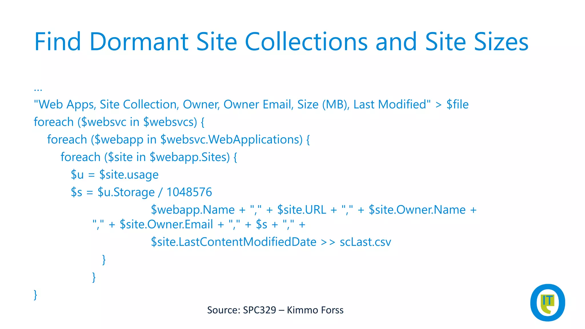 Find Dormant Site Collections and Site Sizes
…
"Web Apps, Site Collection, Owner, Owner Email, Size (MB), Last Modified" > $file
foreach ($websvc in $websvcs) {
foreach ($webapp in $websvc.WebApplications) {
foreach ($site in $webapp.Sites) {
$u = $site.usage
$s = $u.Storage / 1048576
$webapp.Name + "," + $site.URL + "," + $site.Owner.Name +
"," + $site.Owner.Email + "," + $s + "," +
$site.LastContentModifiedDate >> scLast.csv
}
}
}
Source: SPC329 – Kimmo Forss
 
