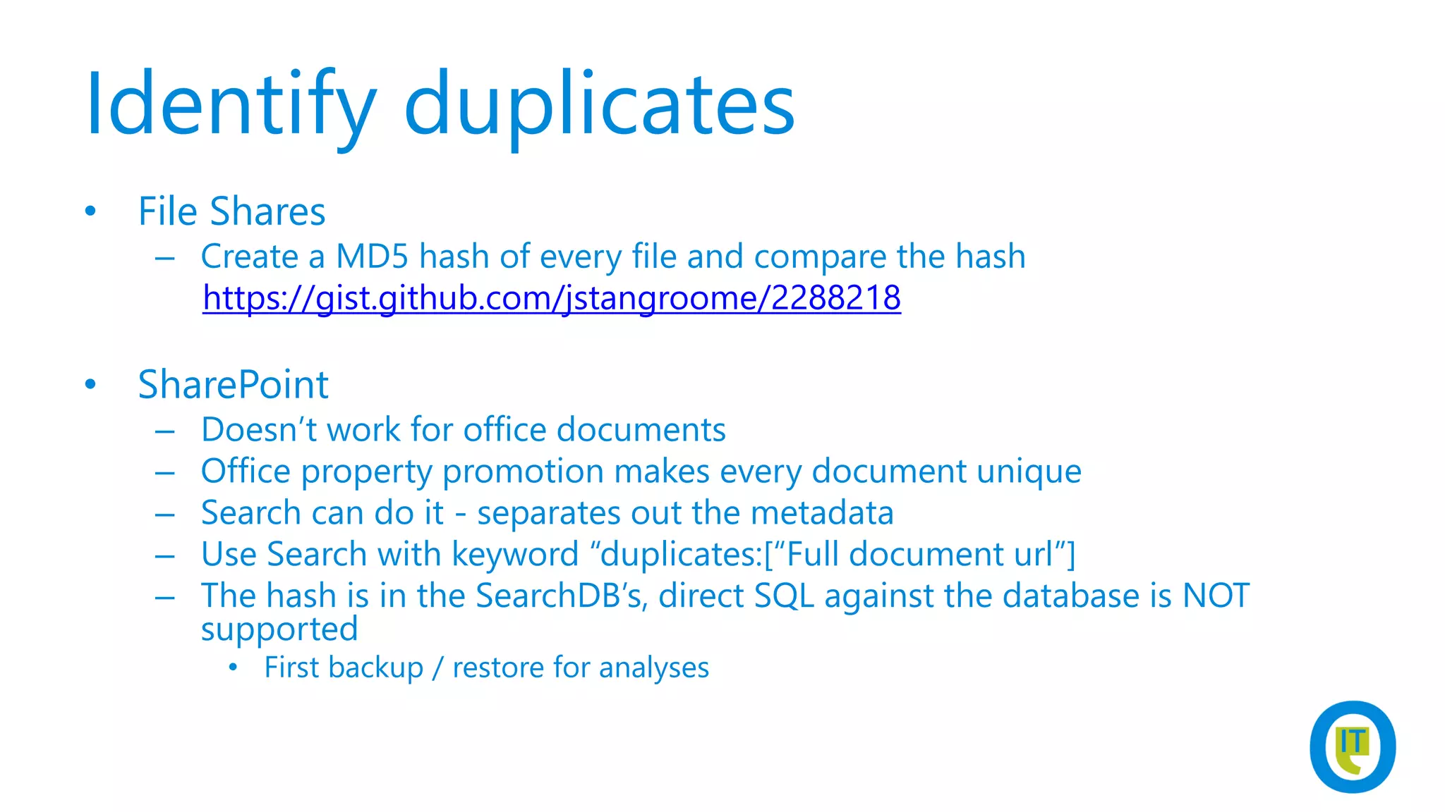 Identify duplicates
• File Shares
– Create a MD5 hash of every file and compare the hash
https://gist.github.com/jstangroome/2288218
• SharePoint
– Doesn’t work for office documents
– Office property promotion makes every document unique
– Search can do it - separates out the metadata
– Use Search with keyword “duplicates:[“Full document url”]
– The hash is in the SearchDB’s, direct SQL against the database is NOT
supported
• First backup / restore for analyses
 
