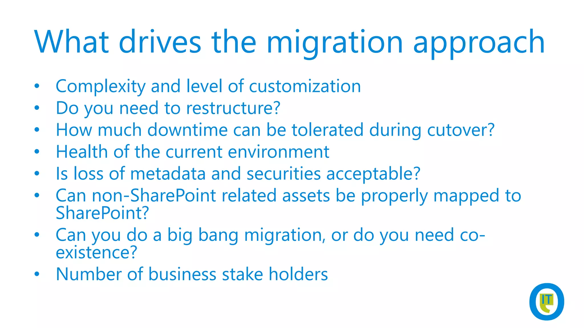 What drives the migration approach
• Complexity and level of customization
• Do you need to restructure?
• How much downtime can be tolerated during cutover?
• Health of the current environment
• Is loss of metadata and securities acceptable?
• Can non-SharePoint related assets be properly mapped to
SharePoint?
• Can you do a big bang migration, or do you need co-
existence?
• Number of business stake holders
 