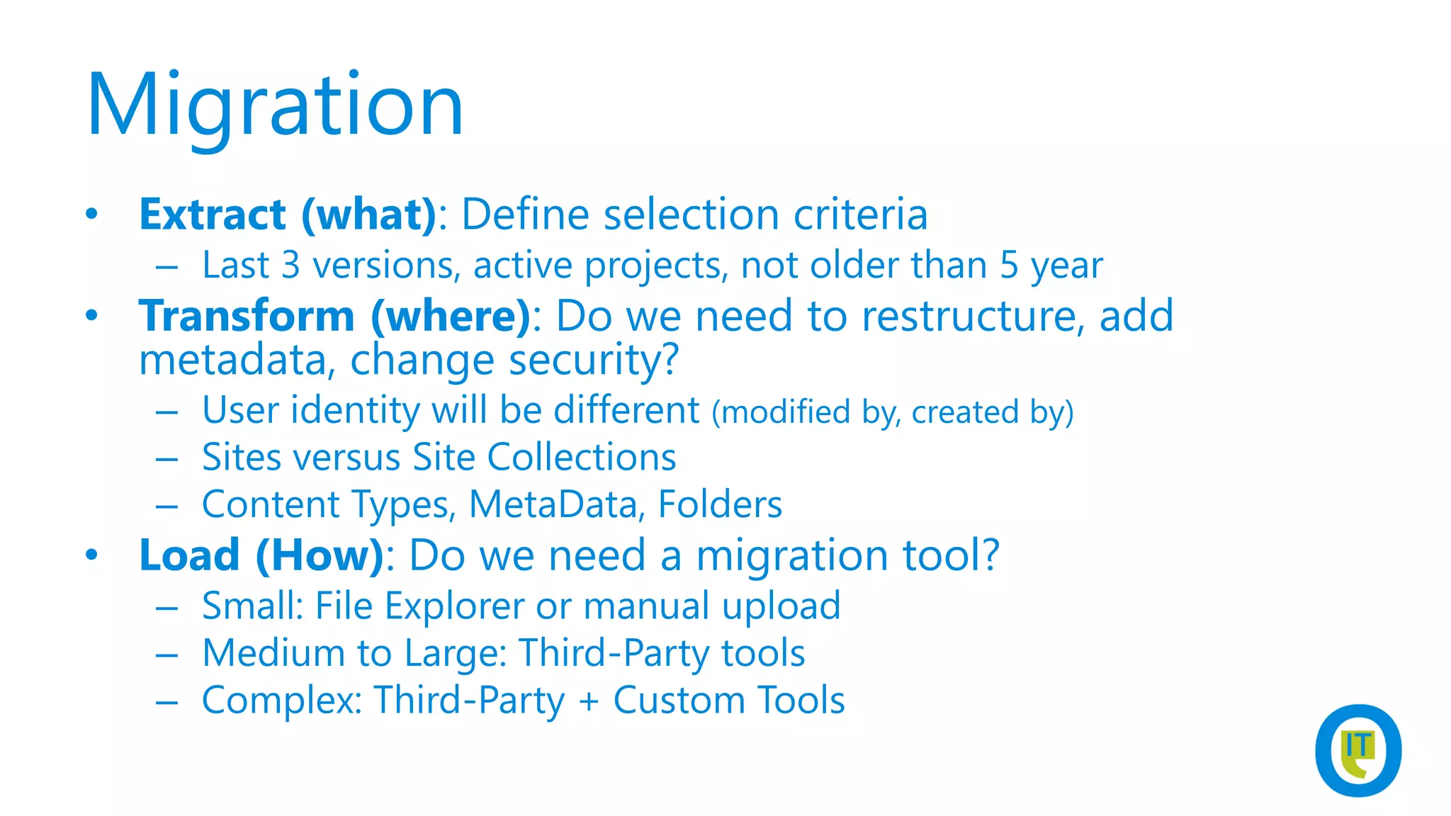 Migration
• Extract (what): Define selection criteria
– Last 3 versions, active projects, not older than 5 year
• Transform (where): Do we need to restructure, add
metadata, change security?
– User identity will be different (modified by, created by)
– Sites versus Site Collections
– Content Types, MetaData, Folders
• Load (How): Do we need a migration tool?
– Small: File Explorer or manual upload
– Medium to Large: Third-Party tools
– Complex: Third-Party + Custom Tools
 