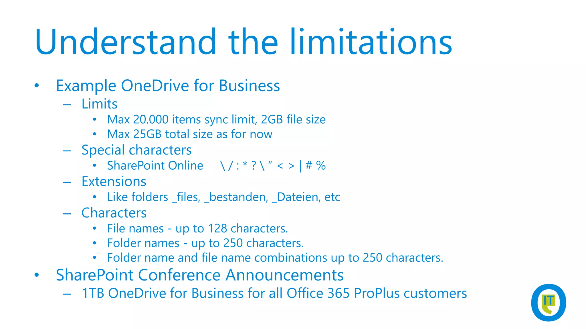 Understand the limitations
• Example OneDrive for Business
– Limits
• Max 20.000 items sync limit, 2GB file size
• Max 25GB total size as for now
– Special characters
• SharePoint Online  / : * ?  “ < > | # %
– Extensions
• Like folders _files, _bestanden, _Dateien, etc
– Characters
• File names - up to 128 characters.
• Folder names - up to 250 characters.
• Folder name and file name combinations up to 250 characters.
• SharePoint Conference Announcements
– 1TB OneDrive for Business for all Office 365 ProPlus customers
 