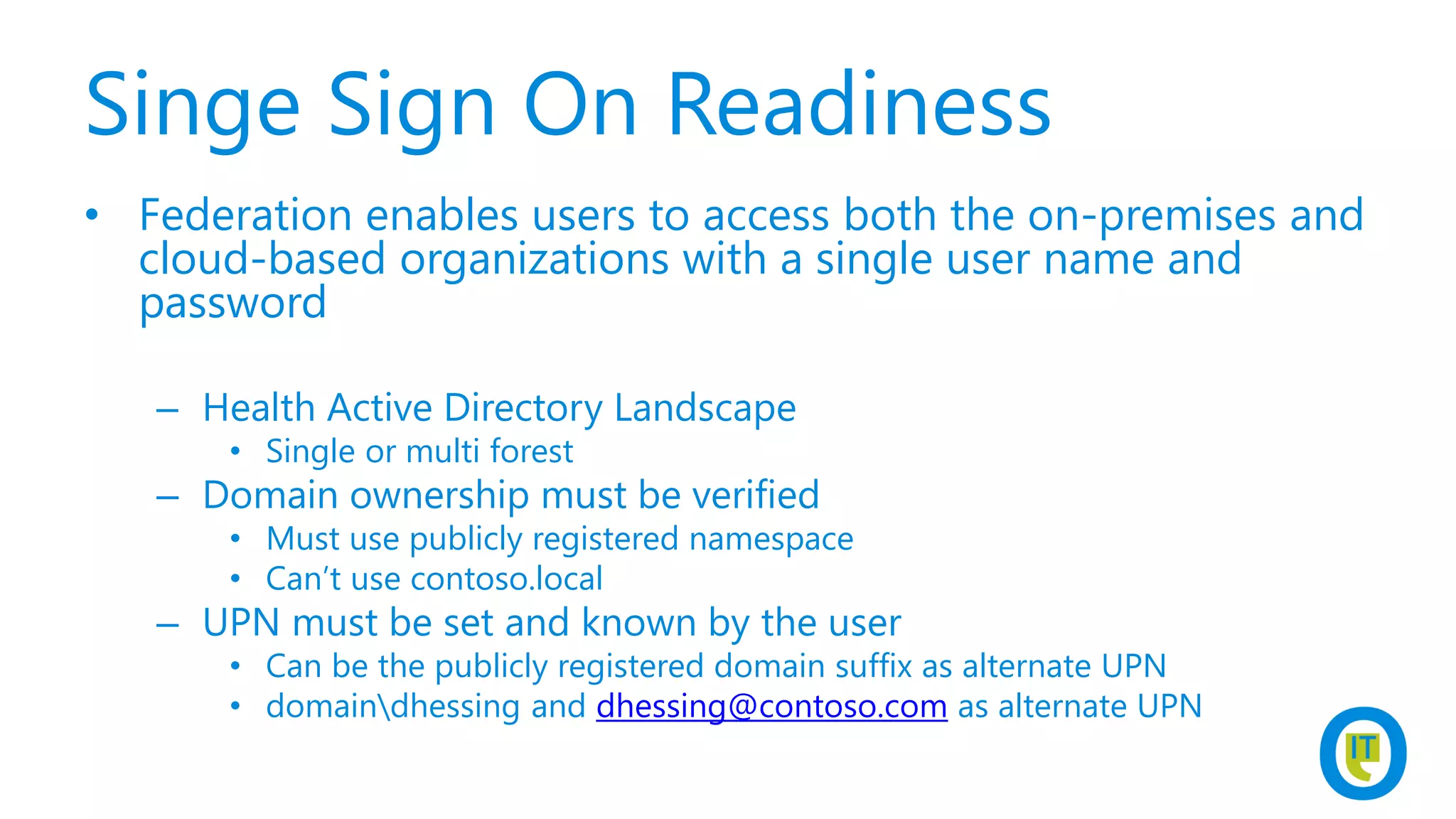 Singe Sign On Readiness
• Federation enables users to access both the on-premises and
cloud-based organizations with a single user name and
password
– Health Active Directory Landscape
• Single or multi forest
– Domain ownership must be verified
• Must use publicly registered namespace
• Can’t use contoso.local
– UPN must be set and known by the user
• Can be the publicly registered domain suffix as alternate UPN
• domaindhessing and dhessing@contoso.com as alternate UPN
 